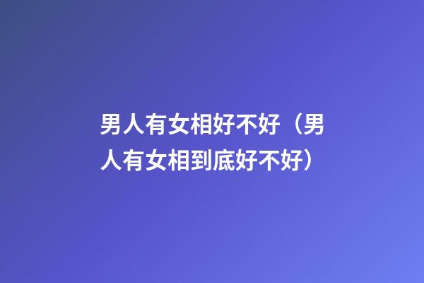 男人有女相好不好（男人有女相到底好不好?）