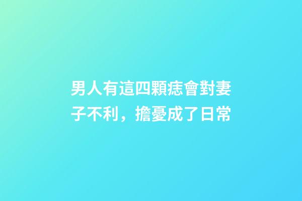 男人有這四顆痣會對妻子不利，擔憂成了日常