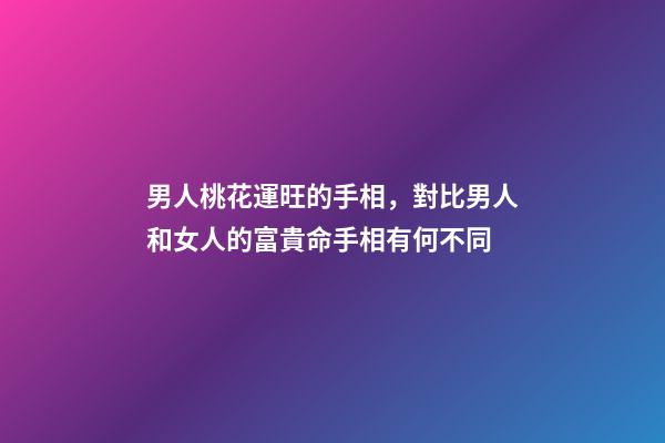 男人桃花運旺的手相，對比男人和女人的富貴命手相有何不同-第1張-觀點-玄機派