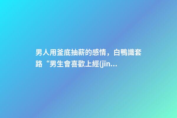 男人用釜底抽薪的感情，白鴨識套路“男生會喜歡上經(jīng)常跟他聊天的女生嗎”-第1張-觀點-玄機派