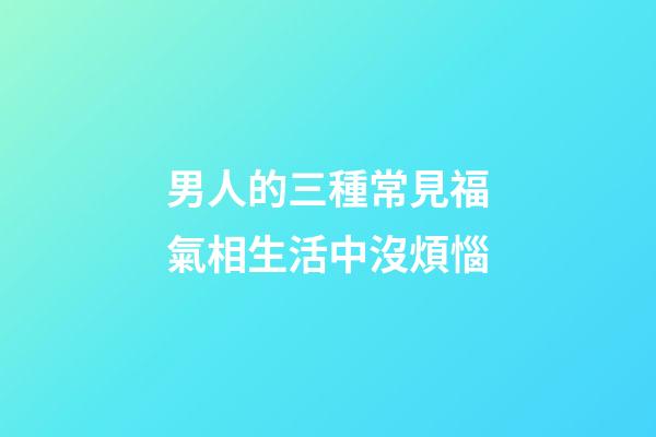 男人的三種常見福氣相生活中沒煩惱