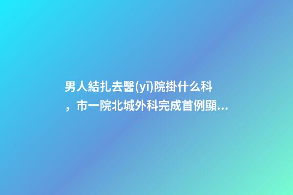 男人結扎去醫(yī)院掛什么科，市一院北城外科完成首例顯微鏡下精索靜脈曲張結扎術-第1張-觀點-玄機派