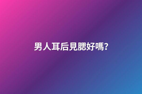 男人耳后見腮好嗎？