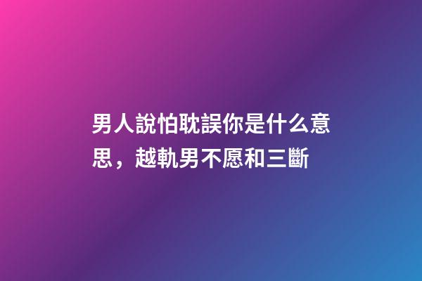 男人說怕耽誤你是什么意思，越軌男不愿和三斷-第1張-觀點(diǎn)-玄機(jī)派