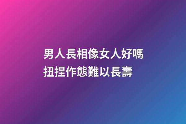 男人長相像女人好嗎?扭捏作態難以長壽