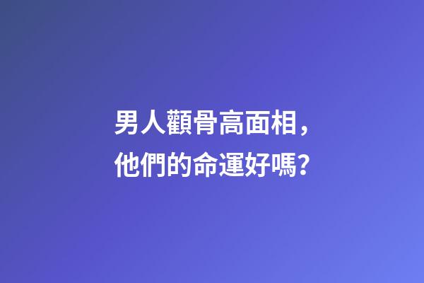男人顴骨高面相，他們的命運好嗎？