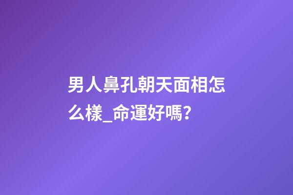 男人鼻孔朝天面相怎么樣_命運好嗎？