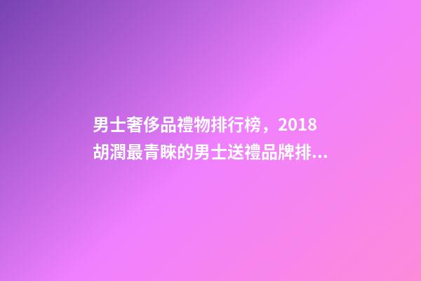 男士奢侈品禮物排行榜，2018胡潤最青睞的男士送禮品牌排行榜除了蘋果茅臺男人還喜歡什么-第1張-觀點-玄機派