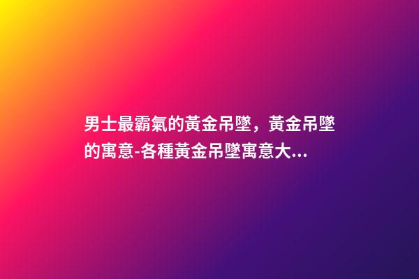 男士最霸氣的黃金吊墜，黃金吊墜的寓意-各種黃金吊墜寓意大全「買不買都要收藏」-第1張-觀點(diǎn)-玄機(jī)派