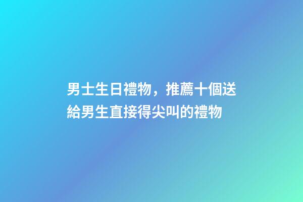 男士生日禮物，推薦十個送給男生直接得尖叫的禮物-第1張-觀點-玄機派