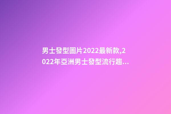 男士發型圖片2022最新款,2022年亞洲男士發型流行趨勢-第1張-觀點-玄機派