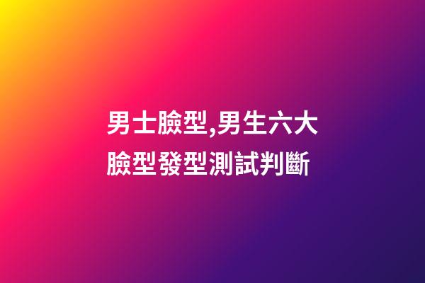 男士臉型,男生六大臉型發型測試判斷-第1張-觀點-玄機派