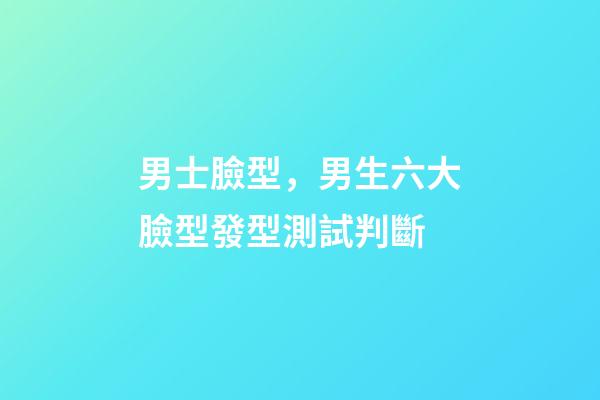 男士臉型，男生六大臉型發型測試判斷-第1張-觀點-玄機派