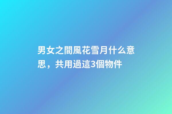 男女之間風花雪月什么意思，共用過這3個物件