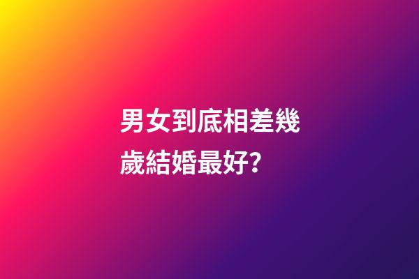 男女到底相差幾歲結婚最好？