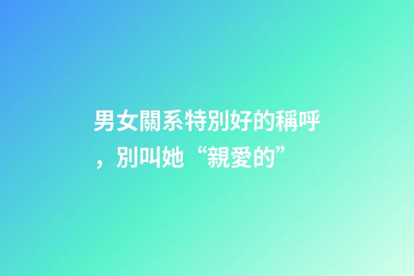 男女關系特別好的稱呼，別叫她“親愛的”-第1張-觀點-玄機派