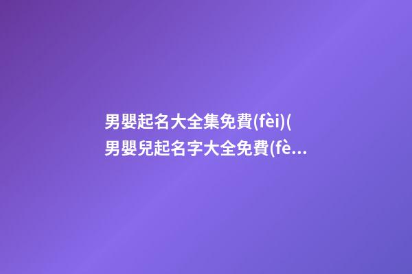 男嬰起名大全集免費(fèi)(男嬰兒起名字大全免費(fèi))