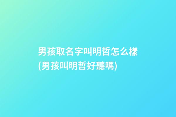 男孩取名字叫明哲怎么樣(男孩叫明哲好聽嗎)