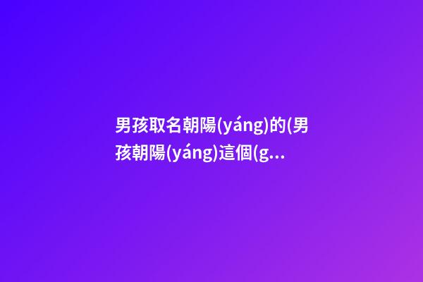 男孩取名朝陽(yáng)的(男孩朝陽(yáng)這個(gè)名字寓意)