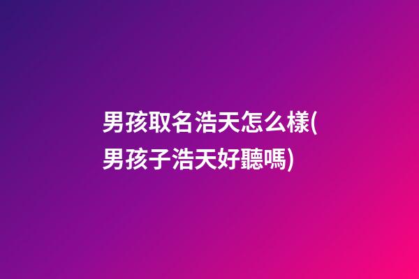 男孩取名浩天怎么樣(男孩子浩天好聽嗎)