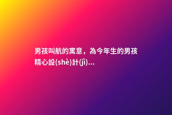 男孩叫航的寓意，為今年生的男孩精心設(shè)計(jì)的福氣滿滿的佳名分享-第1張-觀點(diǎn)-玄機(jī)派