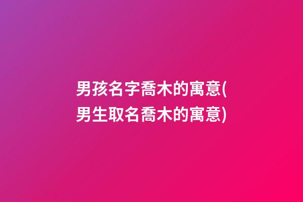 男孩名字喬木的寓意(男生取名喬木的寓意)