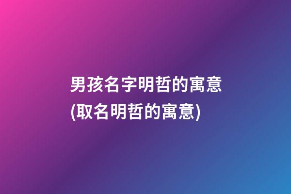 男孩名字明哲的寓意(取名明哲的寓意)