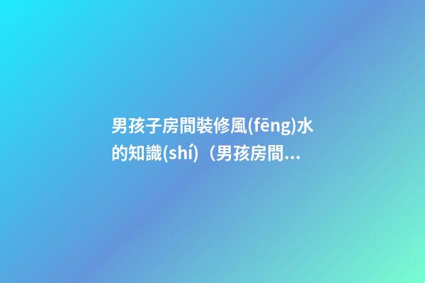 男孩子房間裝修風(fēng)水的知識(shí)（男孩房間裝修什么樣子風(fēng)水好）