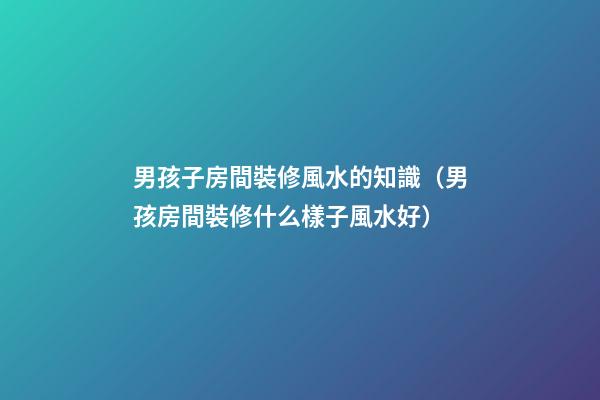 男孩子房間裝修風水的知識（男孩房間裝修什么樣子風水好）