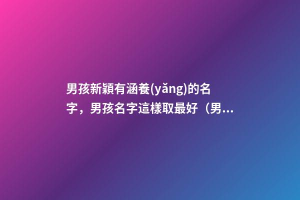 男孩新穎有涵養(yǎng)的名字，男孩名字這樣取最好（男孩新穎有涵養(yǎng)的名字男孩子的名字怎么取）