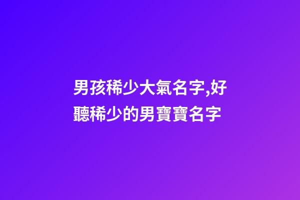 男孩稀少大氣名字,好聽稀少的男寶寶名字-第1張-觀點-玄機派