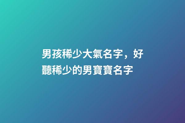 男孩稀少大氣名字，好聽稀少的男寶寶名字-第1張-觀點-玄機派
