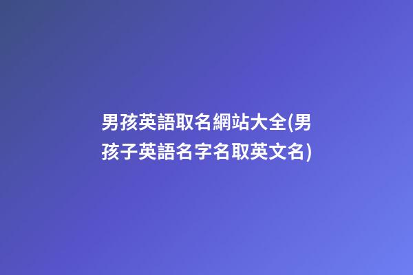 男孩英語取名網站大全(男孩子英語名字名取英文名)