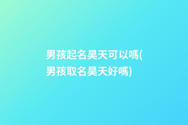 男孩起名昊天可以嗎(男孩取名昊天好嗎)