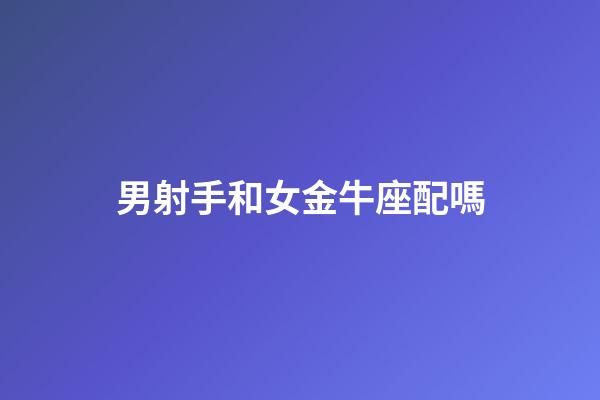 男射手和女金牛座配嗎-第1張-星座運勢-玄機派