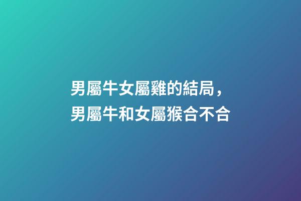 男屬牛女屬雞的結局，男屬牛和女屬猴合不合-第1張-觀點-玄機派