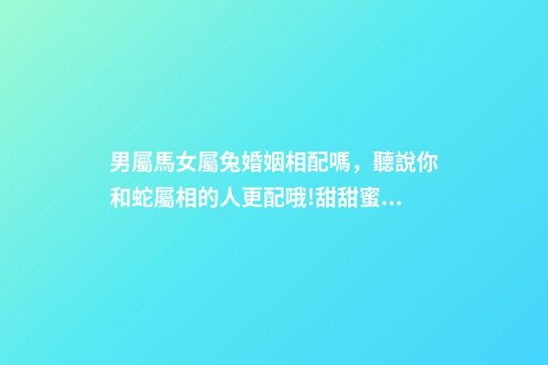 男屬馬女屬兔婚姻相配嗎，聽說你和蛇屬相的人更配哦!甜甜蜜蜜一生-第1張-觀點-玄機派