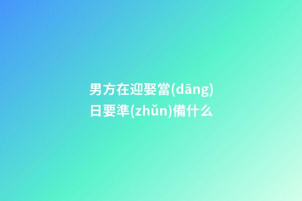 男方在迎娶當(dāng)日要準(zhǔn)備什么