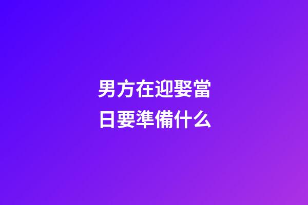 男方在迎娶當日要準備什么