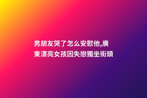 男朋友哭了怎么安慰他,廣東漂亮女孩因失戀獨坐街頭-第1張-觀點-玄機派