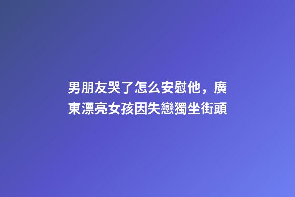 男朋友哭了怎么安慰他，廣東漂亮女孩因失戀獨坐街頭-第1張-觀點-玄機派
