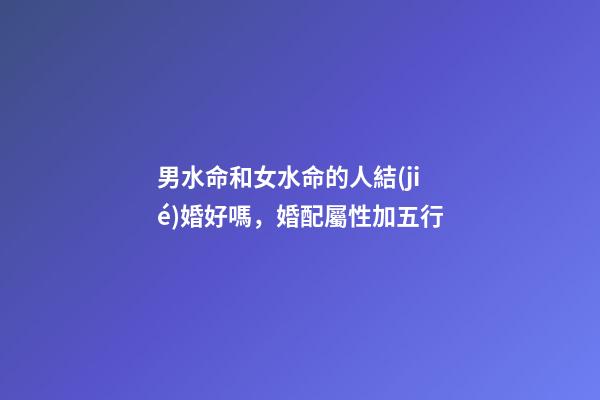 男水命和女水命的人結(jié)婚好嗎，婚配屬性加五行-第1張-觀點(diǎn)-玄機(jī)派