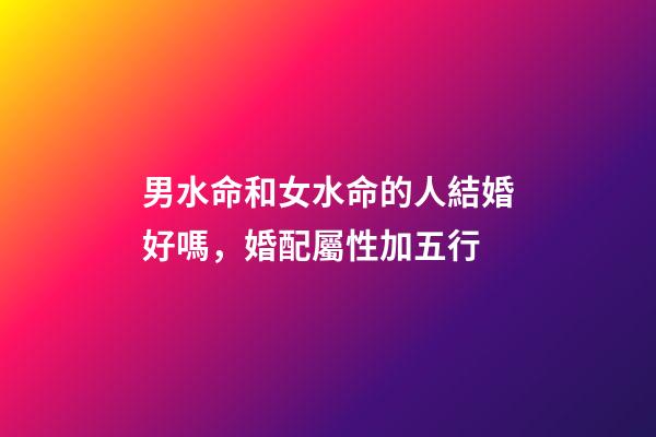 男水命和女水命的人結婚好嗎，婚配屬性加五行