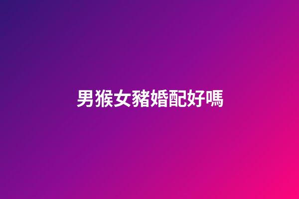 男猴女豬婚配好嗎（男猴女豬能過一輩子嗎婚姻）-第1張-星座運勢-玄機派