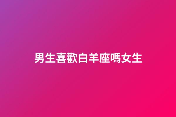 男生喜歡白羊座嗎女生-第1張-星座運勢-玄機派