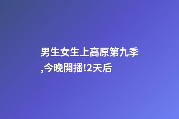 男生女生上高原第九季,今晚開播!2天后-第1張-觀點-玄機派
