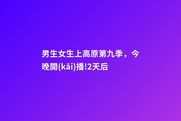 男生女生上高原第九季，今晚開(kāi)播!2天后-第1張-觀(guān)點(diǎn)-玄機(jī)派
