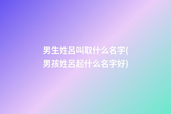 男生姓呂叫取什么名字(男孩姓呂起什么名字好)
