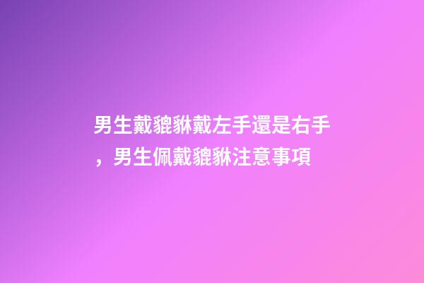 男生戴貔貅戴左手還是右手，男生佩戴貔貅注意事項