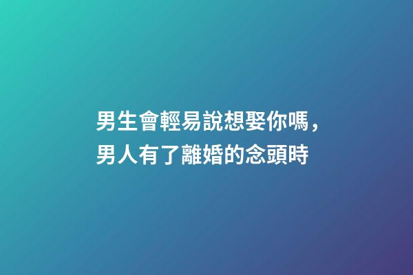 男生會輕易說想娶你嗎，男人有了離婚的念頭時-第1張-觀點-玄機派